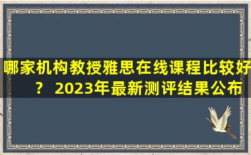 哪家机构教授雅思在线课程比较好？ 2023年最新测评结果公布！